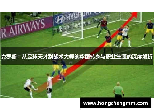 克罗斯：从足球天才到战术大师的华丽转身与职业生涯的深度解析