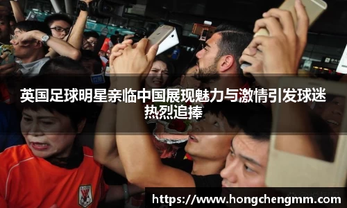 英国足球明星亲临中国展现魅力与激情引发球迷热烈追捧